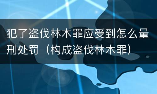 犯了盗伐林木罪应受到怎么量刑处罚（构成盗伐林木罪）