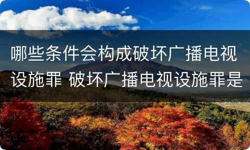 哪些条件会构成破坏广播电视设施罪 破坏广播电视设施罪是一种以广播电视设施