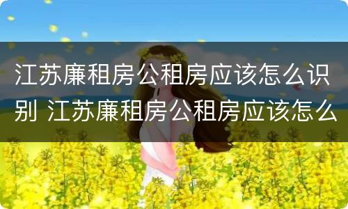江苏廉租房公租房应该怎么识别 江苏廉租房公租房应该怎么识别房源