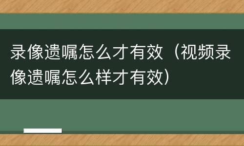 录像遗嘱怎么才有效（视频录像遗嘱怎么样才有效）
