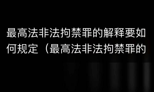 最高法非法拘禁罪的解释要如何规定（最高法非法拘禁罪的解释要如何规定刑期）