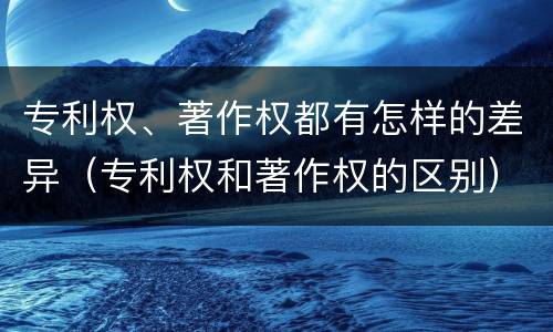 专利权、著作权都有怎样的差异（专利权和著作权的区别）