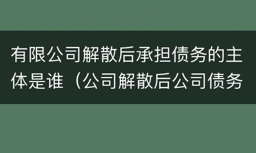 有限公司解散后承担债务的主体是谁（公司解散后公司债务）