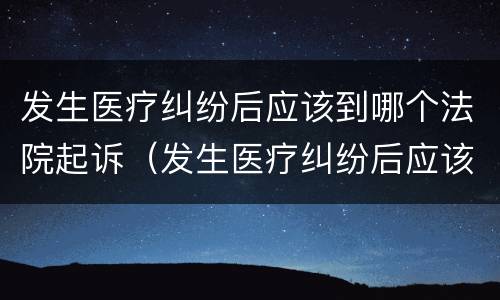 发生医疗纠纷后应该到哪个法院起诉（发生医疗纠纷后应该到哪个法院起诉呢）
