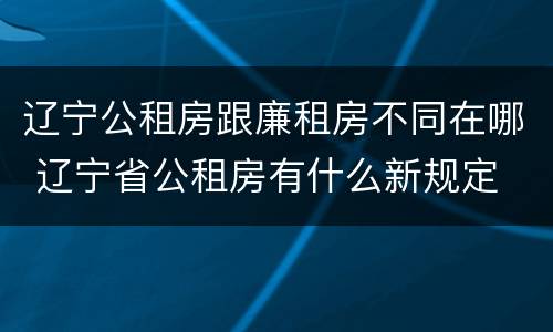 辽宁公租房跟廉租房不同在哪 辽宁省公租房有什么新规定