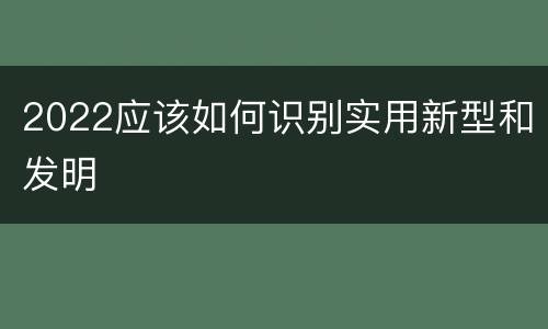 2022应该如何识别实用新型和发明