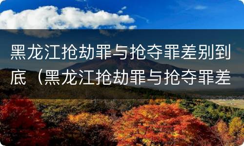黑龙江抢劫罪与抢夺罪差别到底（黑龙江抢劫罪与抢夺罪差别到底多大）