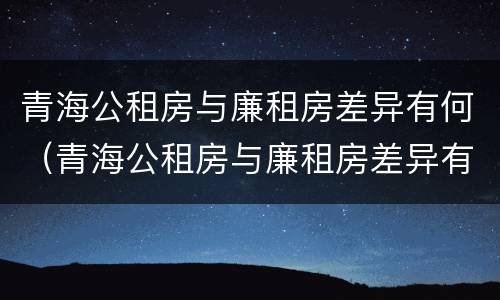 青海公租房与廉租房差异有何（青海公租房与廉租房差异有何明显）