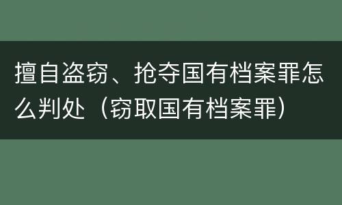 擅自盗窃、抢夺国有档案罪怎么判处（窃取国有档案罪）