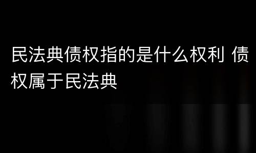 民法典债权指的是什么权利 债权属于民法典