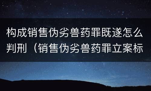 构成销售伪劣兽药罪既遂怎么判刑（销售伪劣兽药罪立案标准）