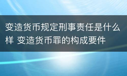 变造货币规定刑事责任是什么样 变造货币罪的构成要件