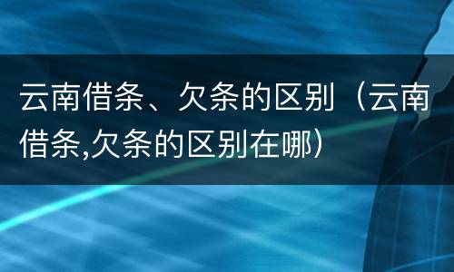 云南借条、欠条的区别（云南借条,欠条的区别在哪）