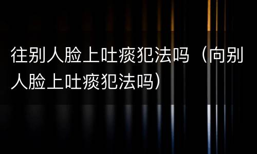 往别人脸上吐痰犯法吗（向别人脸上吐痰犯法吗）