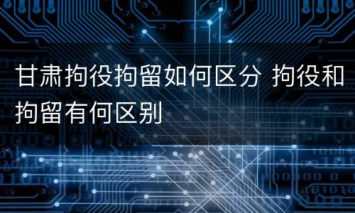 甘肃拘役拘留如何区分 拘役和拘留有何区别