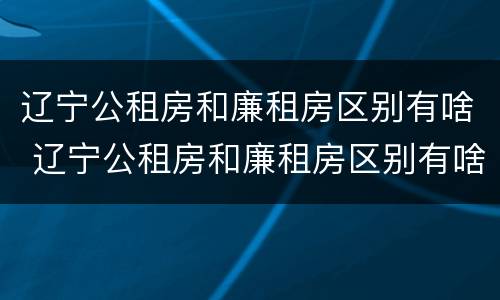 辽宁公租房和廉租房区别有啥 辽宁公租房和廉租房区别有啥不同