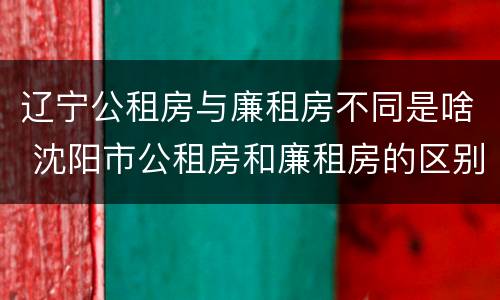 辽宁公租房与廉租房不同是啥 沈阳市公租房和廉租房的区别