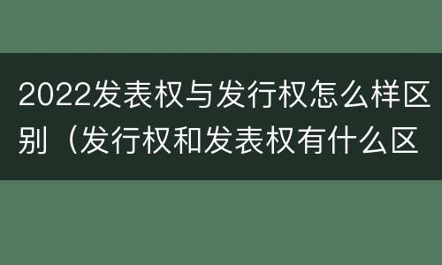 2022发表权与发行权怎么样区别（发行权和发表权有什么区别）
