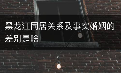 黑龙江同居关系及事实婚姻的差别是啥