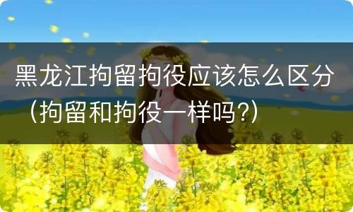 黑龙江拘留拘役应该怎么区分（拘留和拘役一样吗?）