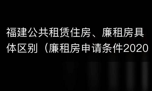 福建公共租赁住房、廉租房具体区别（廉租房申请条件2020福建）