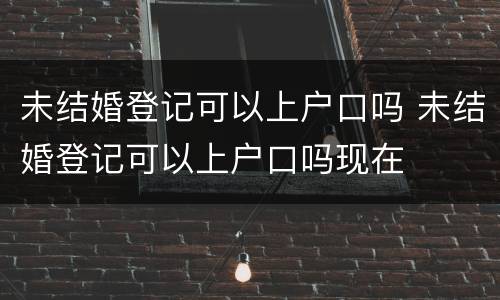 未结婚登记可以上户口吗 未结婚登记可以上户口吗现在