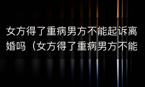 女方得了重病男方不能起诉离婚吗（女方得了重病男方不能起诉离婚吗）