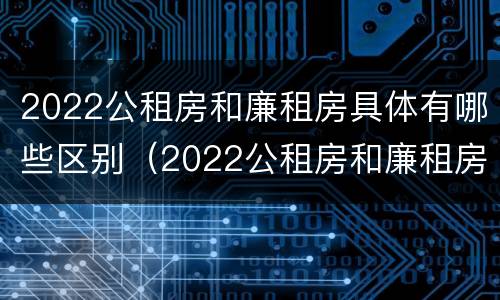 2022公租房和廉租房具体有哪些区别（2022公租房和廉租房具体有哪些区别呢）