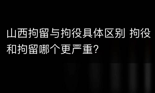 山西拘留与拘役具体区别 拘役和拘留哪个更严重?