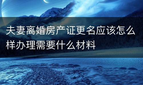 夫妻离婚房产证更名应该怎么样办理需要什么材料
