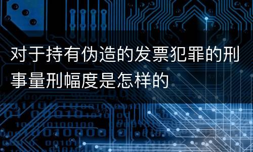 对于持有伪造的发票犯罪的刑事量刑幅度是怎样的
