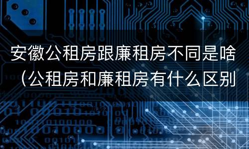 安徽公租房跟廉租房不同是啥（公租房和廉租房有什么区别,哪个更好点）