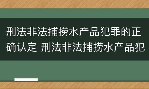 刑法非法捕捞水产品犯罪的正确认定 刑法非法捕捞水产品犯罪的正确认定是