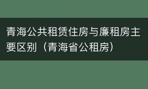 青海公共租赁住房与廉租房主要区别（青海省公租房）