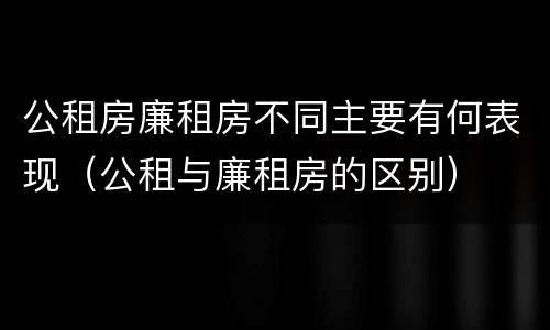 公租房廉租房不同主要有何表现（公租与廉租房的区别）