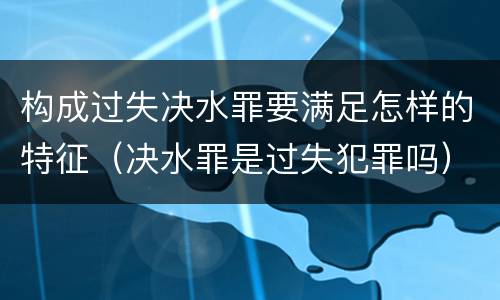 构成过失决水罪要满足怎样的特征（决水罪是过失犯罪吗）