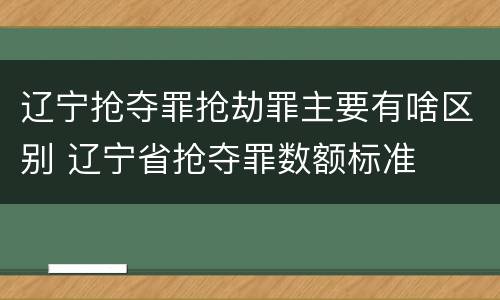 辽宁抢夺罪抢劫罪主要有啥区别 辽宁省抢夺罪数额标准