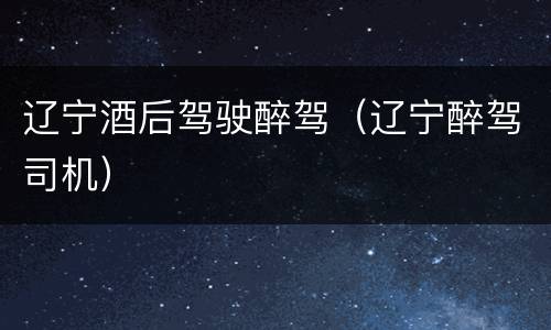 辽宁酒后驾驶醉驾（辽宁醉驾司机）