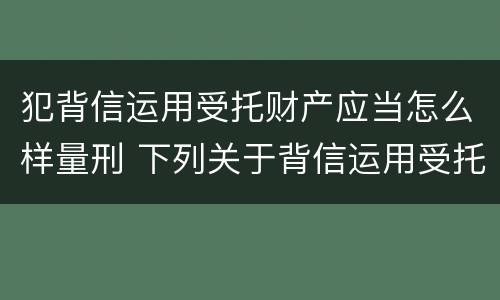 犯背信运用受托财产应当怎么样量刑 下列关于背信运用受托财产罪的说法中正确的是
