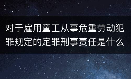 对于雇用童工从事危重劳动犯罪规定的定罪刑事责任是什么样的