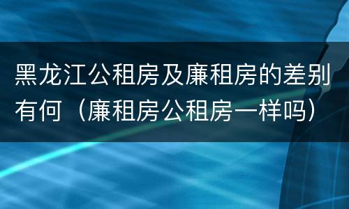 黑龙江公租房及廉租房的差别有何（廉租房公租房一样吗）