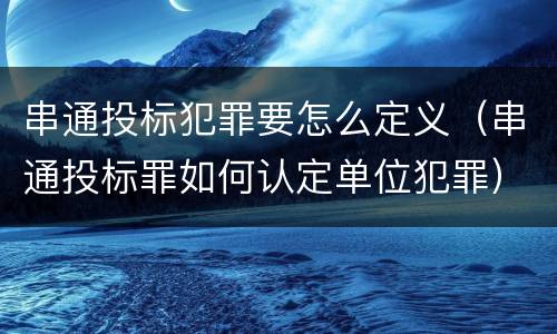 串通投标犯罪要怎么定义（串通投标罪如何认定单位犯罪）