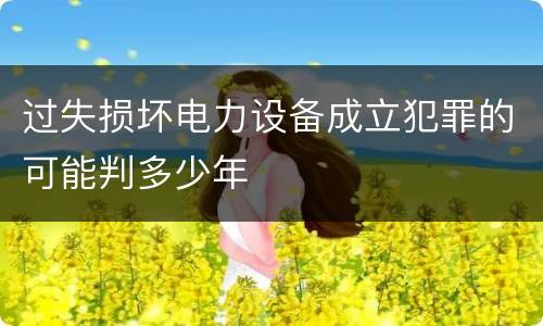 过失损坏电力设备成立犯罪的可能判多少年