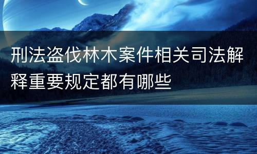 刑法盗伐林木案件相关司法解释重要规定都有哪些
