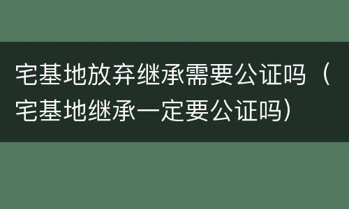 宅基地放弃继承需要公证吗（宅基地继承一定要公证吗）