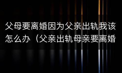 父母要离婚因为父亲出轨我该怎么办（父亲出轨母亲要离婚身为子女我该怎么办）