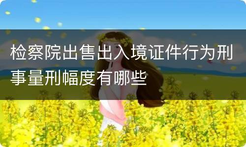 检察院出售出入境证件行为刑事量刑幅度有哪些
