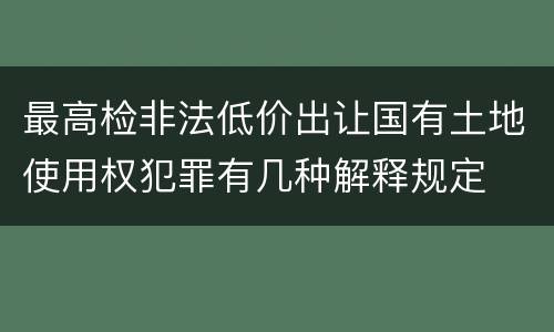最高检非法低价出让国有土地使用权犯罪有几种解释规定