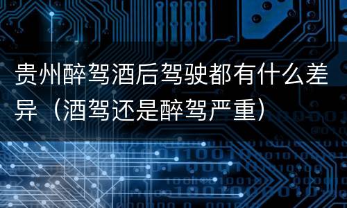 贵州醉驾酒后驾驶都有什么差异（酒驾还是醉驾严重）