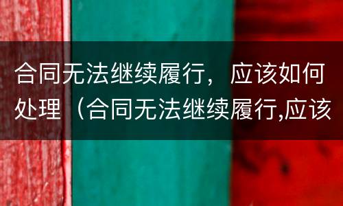 合同无法继续履行，应该如何处理（合同无法继续履行,应该如何处理合同纠纷）